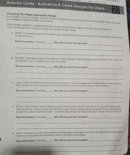 Diate 11-7+24 Lesson 1 
Activity Guide - Animation & Game Designs for Users C 
。 
Choosing The Right Interactive Design 
An animation and game design company has five template designs they can use for potential clients. These tampleres 
are available in Code Studio for you to look at. 
The list below represents several potential clients who are looking for interactive design help. Your task is to 
recommend a particular template to each client based on their needs. 
1) Maria: "I'm an elementary school teacher and I want something cute and fun to use with my 8 year old students 
to help them read.' 
_ 
Recommendation: Template _Why did you pick this template? 
_ 
_ 
2) Richard: "i care about the environment and I want to design a game where you separate trash from plastic so 
people leam how to seperate trash from recycling.' 
_ 
Recommendation: Template _Why did you pick this template 
_ 
_ 
3) Layla: "I am a grandmother and would like to create and send messages to my grandchildren every now and 
then that they will enjoy and know I'm thinking of them, even if it isn't a holiday or their birthday." 
Recommendation: Templat _Why did you pick this template?_ 
_ 
_ 
4) Emma: "I love sharks! I want to design a game where a shark moves up and down or one side of the screen. 
eating small fish comning towards him while at the same time avoiding swimming people that are also moving 
across the screen towards the shark. I hope this helps people see that sharks don't actually want to harm us!" 
Recommendation: Templale _Why did you pick this template_ 
_ 
_ 
5) Levi: 'I write my own short comic books (3-4 pages) and I would like to turn them into digital stories where the 
scene is moving while the character[s) interact with their surroundings." 
Recommendation: Template _Why did you pick this template?_ 
_ 
_