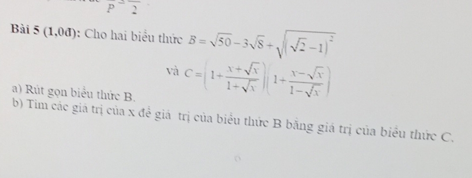 P^-overline 2
Bài 5(1,0d) : Cho hai biểu thức B=sqrt(50)-3sqrt(8)+sqrt((sqrt 2)-1)^2
và C=(1+ (x+sqrt(x))/1+sqrt(x) )(1+ (x-sqrt(x))/1-sqrt(x) )
a) Rút gọn biểu thức B. 
b) Tim các giá trị của x để giá trị của biểu thức B bằng giá trị của biểu thức C,