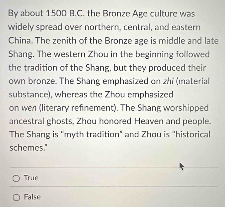 By about 1500 B.C. the Bronze Age culture was
widely spread over northern, central, and eastern
China. The zenith of the Bronze age is middle and late
Shang. The western Zhou in the beginning followed
the tradition of the Shang, but they produced their
own bronze. The Shang emphasized on zhi (material
substance), whereas the Zhou emphasized
on wen (literary refinement). The Shang worshipped
ancestral ghosts, Zhou honored Heaven and people.
The Shang is “myth tradition” and Zhou is “historical
schemes.”
True
False