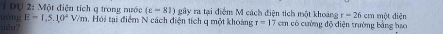 2: Một điện tích q trong nước (varepsilon =81) gây ra tại điểm M cách điện tích một khoảng r=26cm một điện 
ưòng E=1,5.1,0^4V/m. Hỏi tại điểm N cách điện tích q một khoảng r=17cm có cường độ điện trường bằng bao 
niêu?