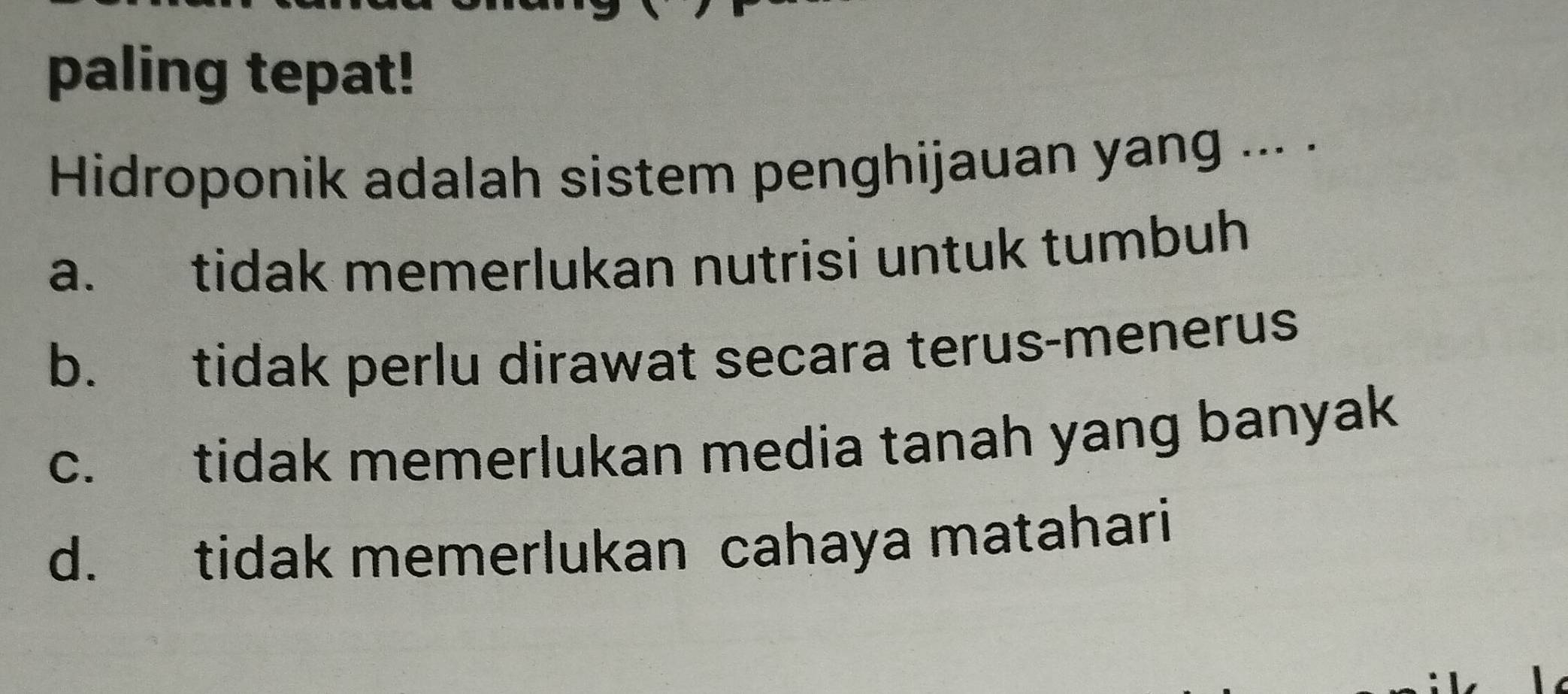 paling tepat!
Hidroponik adalah sistem penghijauan yang ... .
a. tidak memerlukan nutrisi untuk tumbuh
b. tidak perlu dirawat secara terus-menerus
c. tidak memerlukan media tanah yang banyak
d. tidak memerlukan cahaya matahari