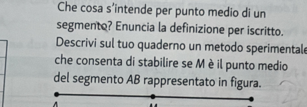 Che cosa s’intende per punto medio di un 
segmento? Enuncia la definizione per iscritto. 
Descrivi sul tuo quaderno un metodo sperimentale 
che consenta di stabilire se M èil punto medio 
del segmento AB rappresentato in figura. 
A