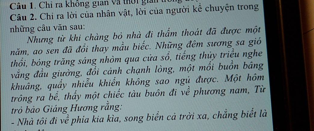 Chỉ ra không gian và thời giải tr 
Câu 2. Chỉ ra lời của nhân vật, lời của người kể chuyện trong 
những câu văn sau: 
Nhưng từ khi chàng bỏ nhà đi thẩm thoát đã được một 
năm, ao sen đã đồi thay mầu biếc. Những đêm sương sa gió 
thổi, bóng trăng sáng nhòm qua cửa sổ, tiếng thủy triều nghe 
vằng đầu giường, đối cảnh chạnh lòng, một mối buồn bâng 
khuâng, quấy nhiễu khiến không sao ngủ được. Một hôm 
trông ra bể, thấy một chiếc tàu buôn đi về phương nam, Từ 
trở bảo Giáng Hương rằng: 
- Nhà tôi đi về phía kia kìa, song biển cả trời xa, chẳng biết là