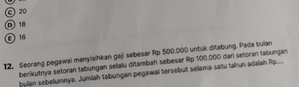 c 20
D 18
E 16
12. Seorang pegawai menyisihkan gaji sebesar Rp 500.000 untuk ditabung. Pada bulan
berikutnya setoran tabungan selalu ditambah sebesar Rp 100.000 dari setoran tabungan
bulan sebelumnya, Jumlah tabungan pegawal tersebut selama satu tahun adalah Rp....