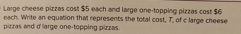 Large cheese pizzas cost $5 each and large one-topping pizzas cost $6
each. Write an equation that represents the total cost, T, of c large cheese 
pizzas and d large one-topping pizzas.