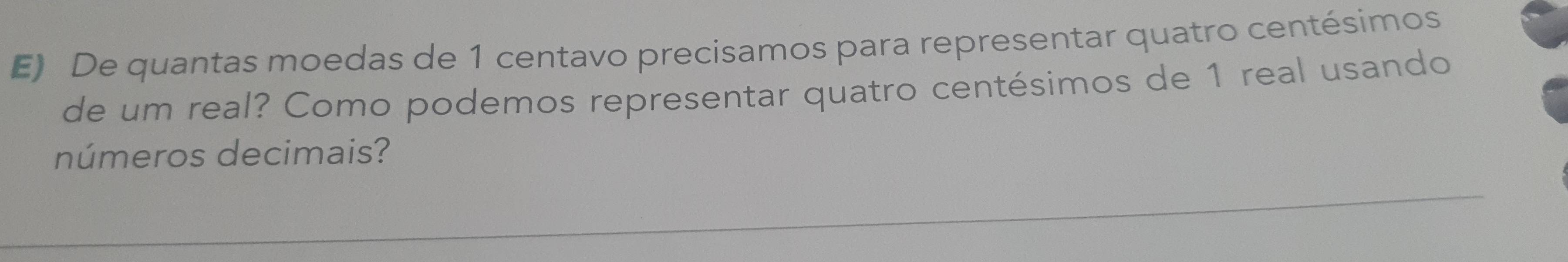 De quantas moedas de 1 centavo precisamos para representar quatro centésimos
de um real? Como podemos representar quatro centésimos de 1 real usando 
números decimais?