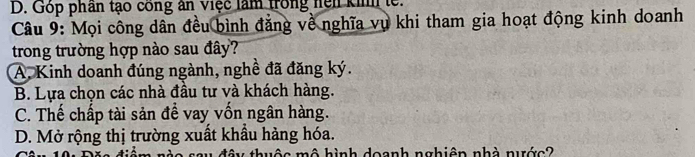 D. Góp phần tạo công ân việc làm trong hện kih le.
Câu 9: Mọi công dân đều bình đẳng về nghĩa vụ khi tham gia hoạt động kinh doanh
trong trường hợp nào sau đây?
A. Kinh doanh đúng ngành, nghề đã đăng ký.
B. Lựa chọn các nhà đầu tư và khách hàng.
C. Thế chấp tài sản để vay vốn ngân hàng.
D. Mở rộng thị trường xuất khầu hàng hóa.
iy thuộc mô hình doanh nghiên nhà nước?