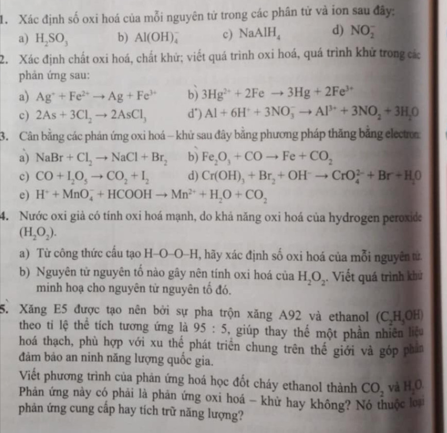 Xác định số oxi hoá của mỗi nguyên tử trong các phân tử và ion sau đây:
a) H_2SO_3 b) Al(OH)_4^(- c) NaAlH_4) d) NO_2^(-
2. Xác định chất oxi hoá, chất khử; viết quá trình oxi hoá, quá trình khử trong các
phản ứng sau:
a) Ag^+)+Fe^(2+)to Ag+Fe^(3+) b) 3Hg^(2+)+2Feto 3Hg+2Fe^(3+)
c) 2As+3Cl_2to 2AsCl_3 d") Al+6H^++3NO_3^(-to Al^3+)+3NO_2+3H_2O
3. Cân bằng các phản ứng oxi hoá - khử sau đây bằng phương pháp thăng bằng electro
a) NaBr+Cl_2to NaCl+Br_2 b) Fe_2O_3+COto Fe+CO_2
c) CO+I_2O_5to CO_2+I_2 d) Cr(OH)_3+Br_2+OH^-to CrO_4^((2-)+Br+H_2)O
e) H^++MnO_4^(-+HCOOHto Mn^2+)+H_2O+CO_2
4. Nước oxi già có tính oxi hoá mạnh, do khả năng oxi hoá của hydrogen peroxide
(H_2O_2).
a) Từ công thức cấu tạo H-O-O-H, hãy xác định số oxi hoá của mỗi nguyên tử
b) Nguyên tử nguyên tố nào gây nên tính oxi hoá của H_2O_2. Viết quá trình khử
minh hoạ cho nguyên từ nguyên tố đó.
5. Xăng E5 được tạo nên bởi sự pha trộn xăng A92 và ethanol (C_2H_5OH)
theo ti lệ thể tích tương ứng là 95:5 ,  giúp thay thế một phần nhiên liệu
hoá thạch, phù hợp với xu thế phát triển chung trên thế giới và góp phân
đảm bảo an ninh năng lượng quốc gia.
Viết phương trình của phản ứng hoá học đốt cháy ethanol thành CO_2 và H_2O.
Phản ứng này có phải là phản ứng oxi hoá - khử hay không? Nó thuộc loại
phản ứng cung cấp hay tích trữ năng lượng?