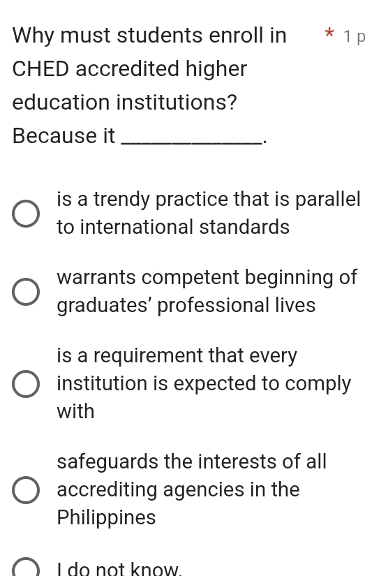 Why must students enroll in * 1 p
CHED accredited higher
education institutions?
Because it_
is a trendy practice that is parallel
to international standards
warrants competent beginning of
graduates’ professional lives
is a requirement that every
institution is expected to comply
with
safeguards the interests of all
accrediting agencies in the
Philippines
I do not know