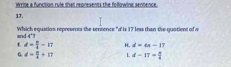 Write a function rule that represents the following sentence.
17.
Which equation represents the sentence “ d is 17 less than the quotient of n
and 4^n ?
F d= n/4 -17
H. d=4n-17
G. d= n/4 +17 1. d-17= n/4 