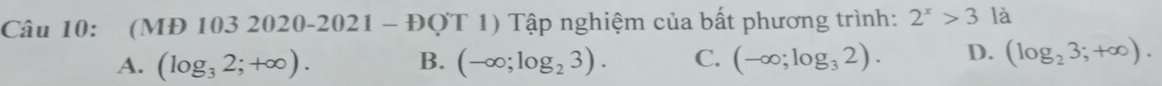 (MĐ 103 2020-2021 - D OT | ) Tập nghiệm của bất phương trình: 2^x>3 là
A. (log _32;+∈fty ). B. (-∈fty ;log _23). C. (-∈fty ;log _32). D. (log _23;+∈fty ).