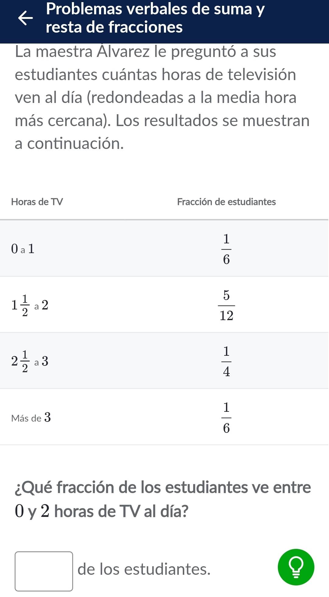 Problemas verbales de suma y
resta de fracciones
La maestra Álvarez le preguntó a sus
estudiantes cuántas horas de televisión
ven al día (redondeadas a la media hora
más cercana). Los resultados se muestran
a continuación.
H
0
M
¿Qué fracción de los estudiantes ve entre
0 y 2 horas de TV al día?
□ de los estudiantes.