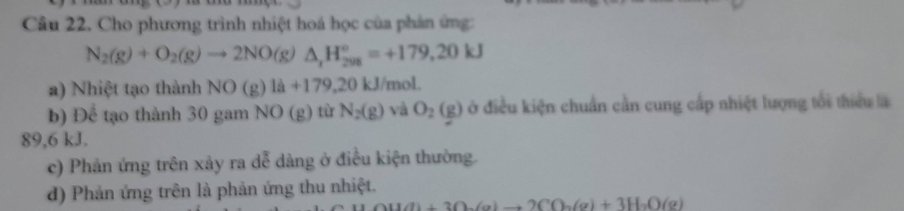 Cho phương trình nhiệt hoá học của phản ứng:
N_2(g)+O_2(g)to 2NO(g)△ _1H_(208)°=+179.20kJ
a) Nhiệt tạo thành NO(g)la+179,20kJ l/mol.
b) Để tạo thành 30 gam NO( g) từ N_2(g) và O_2(g) ở điều kiện chuẩn cần cung cấp nhiệt lượng tổi thiểu là
89,6 kJ.
c) Phản ứng trên xảy ra dễ dàng ở điều kiện thường.
d) Phản ứng trên là phản ứng thu nhiệt.
Ou(l)+3O_2(g)to 2CO_2(g)+3H_2O(g)