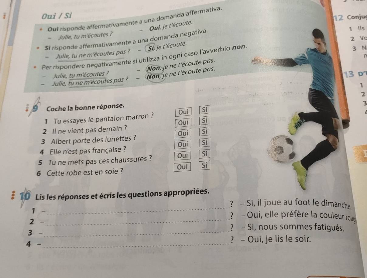 Oui / Si
12 Conjuç
Oui risponde affermativamente a una domanda affermativa.
-Oui, je t'écoute.
- Julie, tu m'écoutes ?
2 Vo
$i risponde affermativamente a una domanda negativa
1 Ils
- Julie, tu ne m'écoutes pas ? - Si, je t'écoute.
Per rispondere negativamente si utilizza in ogni caso l’avverbio non.
3 N
Non, je ne t'écoute pas.
- Julie, tu ne m'écoutes pas ? - Non, je ne t'écoute pas. n
- Julie, tu m'écoutes ? 13 d
1
2
Coche la bonne réponse.
3
1 Tu essayes le pantalon marron ? Oui Si
Oui Si
2 ll ne vient pas demain ?
Oui Si
3 Albert porte des lunettes ?
Oui Si
4 Elle n'est pas française ?
5 Tu ne mets pas ces chaussures ? Oui Si
Oui Si
6 Cette robe est en soie ?
# 10 Lis les réponses et écris les questions appropriées.
_
? - Si, il joue au foot le dimanche
1 -_ ? - Oui, elle préfère la couleur roug
2 -
? - Si, nous sommes fatigués.
3 -_
4 - _? - Oui, je lis le soir.