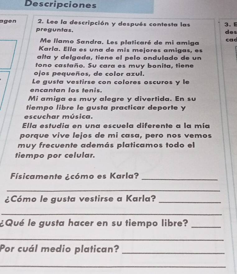 Descripciones 
agen 2. Lee la descripción y después contesta las 3. E 
preguntas. 
des 
Me llamo Sandra. Les platicaré de mi amiga cad 
Karla. Ella es una de mis mejores amigas, es 
alta y delgada, tiene el pelo ondulado de un 
tono castaño. Su cara es muy bonita, tiene 
ojos pequeños, de color azul. 
Le gusta vestirse con colores oscuros y le 
encantan los tenis. 
Mi amiga es muy alegre y divertida. En su 
tiempo libre le gusta practicar deporte y 
escuchar música. 
Ella estudia en una escuela diferente a la mía 
porque vive lejos de mi casa, pero nos vemos 
muy frecuente además platicamos todo el 
tiempo por celular. 
Físicamente ¿cómo es Karla?_ 
_ 
¿Cómo le gusta vestirse a Karla?_ 
_ 
¿Qué le gusta hacer en su tiempo libre?_ 
_ 
Por cuál medio platican?_ 
_