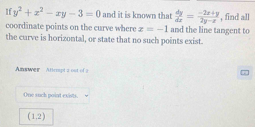 If y^2+x^2-xy-3=0 and it is known that  dy/dx = (-2x+y)/2y-x  , find all 
coordinate points on the curve where x=-1 and the line tangent to 
the curve is horizontal, or state that no such points exist. 
Answer Attempt 2 out of 2 
q 
One such point exists.
(1,2)