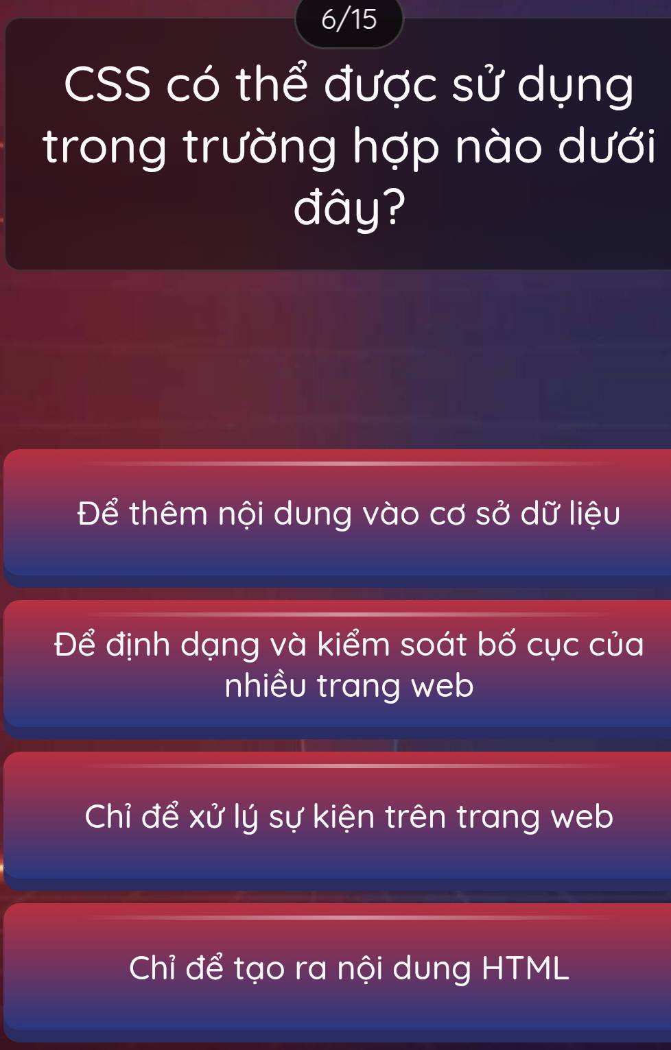 6/15
CSS có thể được sử dụng
trong trường hợp nào dưới
đây?
Để thêm nội dung vào cơ sở dữ liệu
Để định dạng và kiểm soát bố cục của
nhiều trang web
Chỉ để xử lý sự kiện trên trang web
Chỉ để tạo ra nội dung HTML