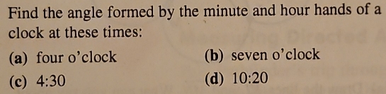 Find the angle formed by the minute and hour hands of a 
clock at these times: 
(a) four o'clock (b) seven O'c clock 
(c) 4:30 (d) 10:20