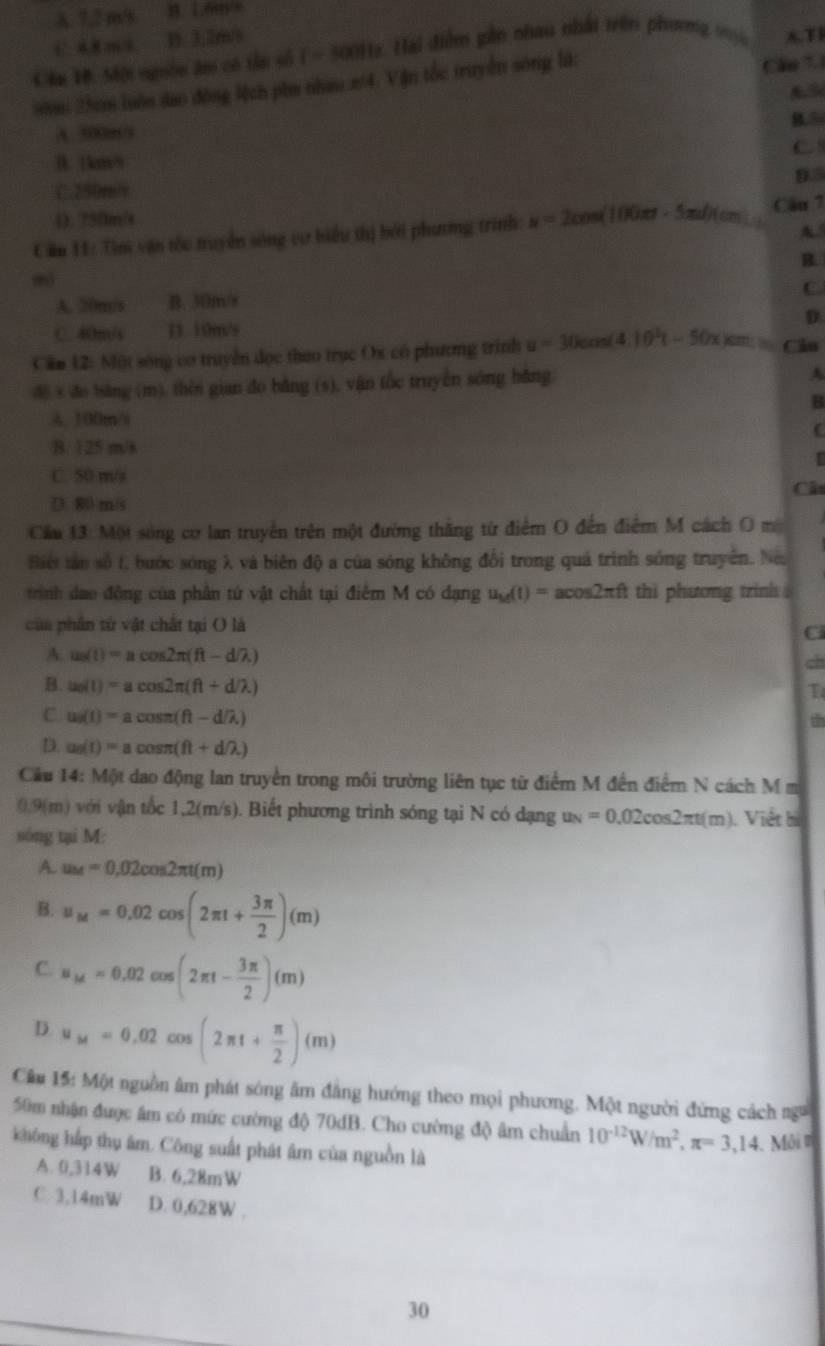 A.7.2ms
1 4 m D. 3,2m/s
Cầa H. Mội nguồn âm có tân số ( - 500Hz. Hai điễm gần nhau nhất trên phương ty A.TI
N 25cm luớn dao động Mịch phm nham π/4. Vận tốc truyền sông là:
Cão 7.1
A. 500m/5
C.
B. 1km/
D.5
C.250m/v
4). 750m/s
Cầm 11: Tìm vận tốc truyền sống cư biểu thị bởi phương trình: u=2cos (100π t-5π t)(cm) Câu 7
A
B.
mi
C.
A. 20m/s B. 30m/s
C. 40m/s D. 10m/s D
Căm 12: Một sóng cơ truyền đọc theo trục Ox có phương trình u=30cos (4.10^2t-50x)cm ∠ 80 Câu
đ6 s đo bsăng (m). thời gian đo băng (s), vận tốc truyền sóng hǎng
A
B
A. 100m/s
C
B. 125 m/s
C. 50 m/s
Ch
D. 80 m/s
Cầu 13: Một sóng cơ lan truyền trên một đường thăng từ điểm O đến điểm M cách O m
Biết tân số 1, bước sóng λ và biên độ a của sóng không đổi trong quá trình sóng truyền. Néi
trình dao động của phần tứ vật chất tại điểm M có đạng u_M(t)=acos 2π ft thi phương trinh .
của phân tử vật chất tại O là
A. u_0(t)=acos 2π (ft-d/lambda ) ch
B. u_0(t)=acos 2π (ft+d/lambda )
C u_0(t)=acos π (ft-d/lambda )
dh
D. u_0(t)=acos π (ft+d/lambda )
Cầu 14: Một dao động lan truyền trong môi trường liên tục từ điểm M đến điểm N cách M m
0.9(m) với vận tốc 1,2(m/s). Biết phương trình sóng tại N có dạng u_N=0.02cos 2π t(m) Viết bị
sóng tại M:
A. u_M=0.02cos 2π t(m)
B. u_M=0.02cos (2π t+ 3π /2 )(m)
C. u_M=0.02cos (2π t- 3π /2 )(m)
D. u_M=0.02cos (2π t+ π /2 )(m)
Câu 15: Một nguồn âm phát sóng âm đẳng hướng theo mọi phương. Một người đứng cách ng
50m nhận được âm có mức cường độ 70dB. Cho cường độ âm chuẩn 10^(-12)W/m^2,π =3,14. _ Môi 
không hấp thụ âm. Công suất phát âm của nguồn là
A. 0,314W B. 6,28mW
C. 3,14mW D. 0,628W .
30