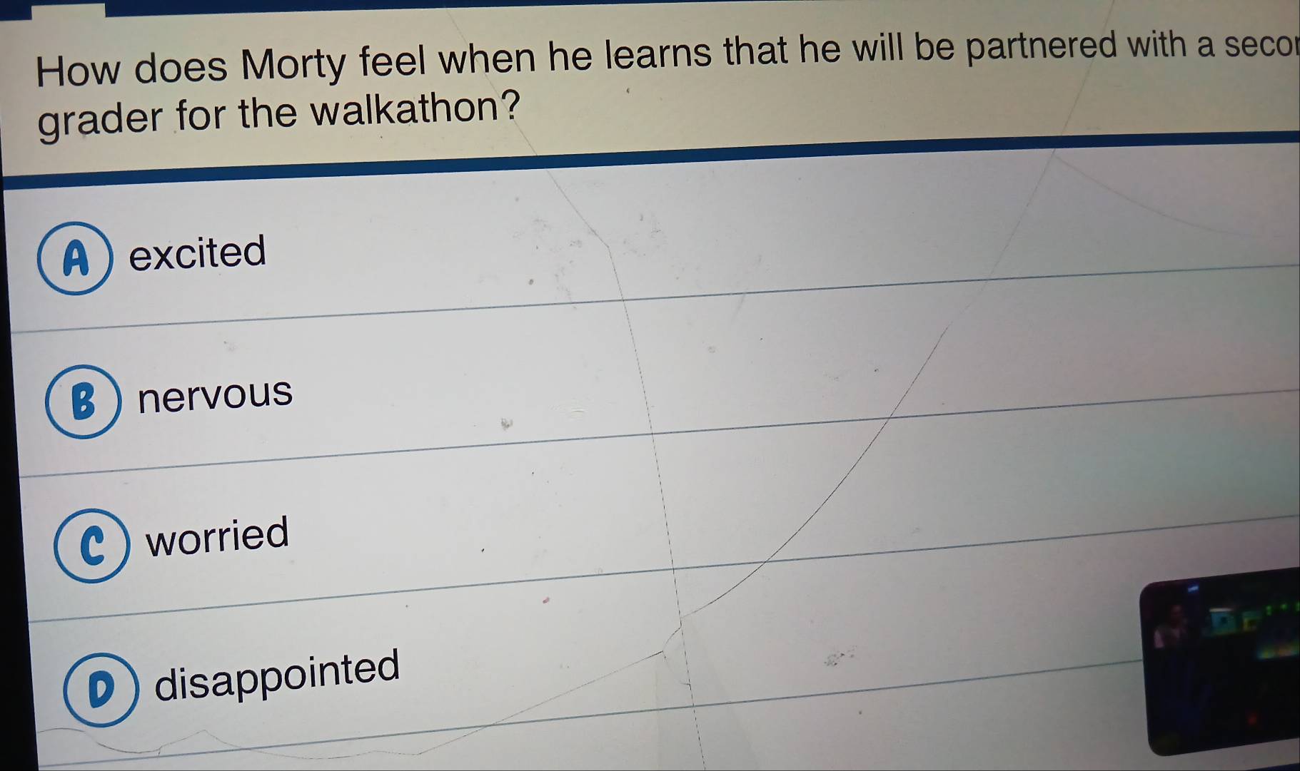 How does Morty feel when he learns that he will be partnered with a secor
grader for the walkathon?
excited
nervous
worried
) disappointed