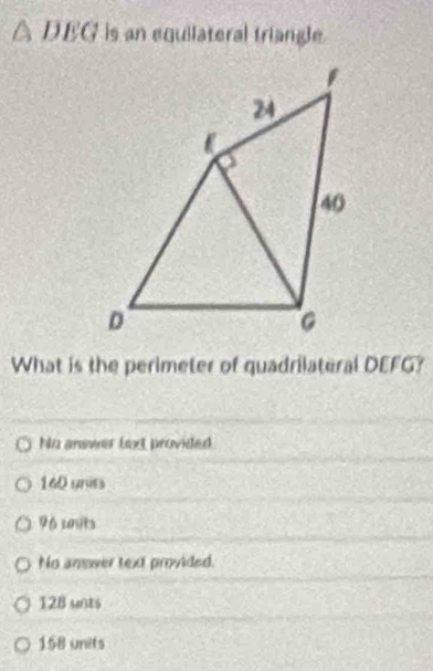 △ DEG is an equilateral triangle.
What is the perimeter of quadrilateral DEFG?
No answer lext provided
140 units
96 units
No answer text provided.
128 unts
158 units