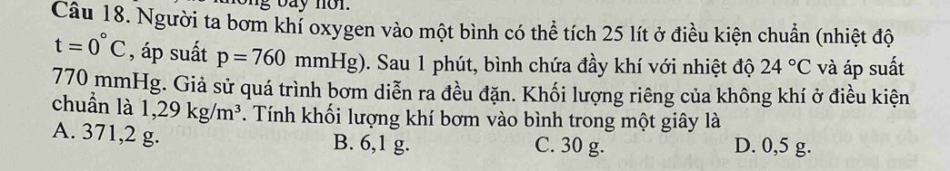 ng bay non.
Câu 18. Người ta bơm khí oxygen vào một bình có thể tích 25 lít ở điều kiện chuẩn (nhiệt độ
t=0°C , áp suất p=760 mmHg) ). Sau 1 phút, bình chứa đầy khí với nhiệt độ 24°C và áp suất
770 mmHg. Giả sử quá trình bơm diễn ra đều đặn. Khối lượng riêng của không khí ở điều kiện
chuẩn là 1,29kg/m^3. Tính khối lượng khí bơm vào bình trong một giây là
A. 371, 2 g. B. 6, 1 g. C. 30 g. D. 0,5 g.