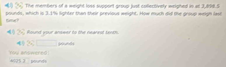 ) The members of a weight loss support group just collectively welghed in at 3,898.5
pounds, which is 3.1% lighter than their previous weight. How much did the group weigh last
time?
_ Round your answer to the nearest tenth.
42 pounds
You answered!
4029.2 pounds