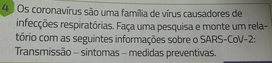 Os coronavírus são uma família de vírus causadores de 
infecções respiratórias. Faça uma pesquisa e monte um rela- 
tório com as seguintes informações sobre o SARS-CoV-2: 
Transmissão - sintomas - medidas preventivas.