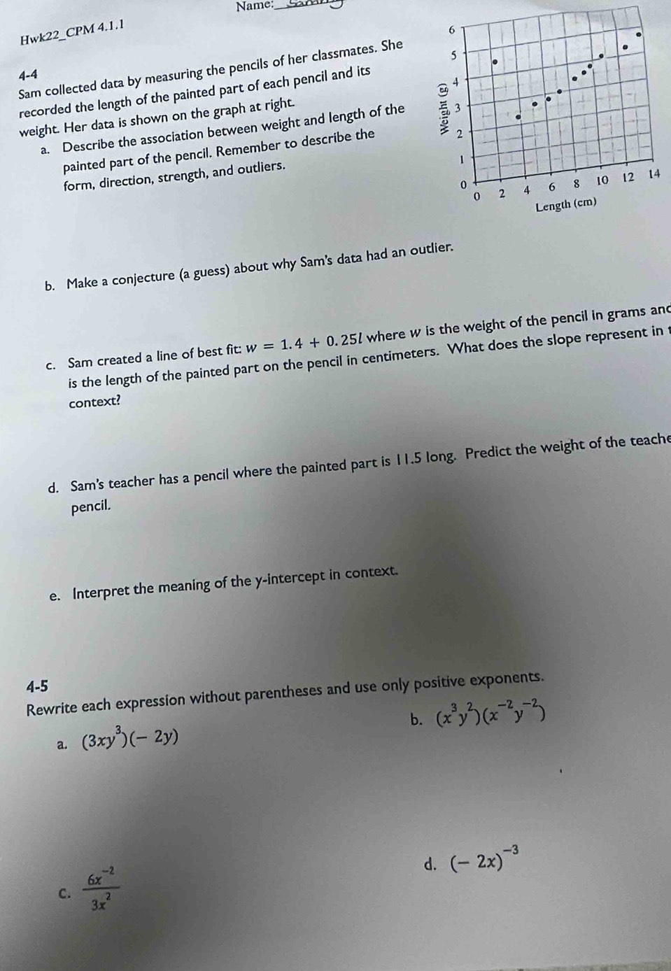 Name:_ 
Hwk22_CPM 4.1.1 
4-4 Sam collected data by measuring the pencils of her classmates. She 
recorded the length of the painted part of each pencil and its 
weight. Her data is shown on the graph at right. 
a. Describe the association between weight and length of the 
painted part of the pencil. Remember to describe the 
form, direction, strength, and outliers. 
4 
b. Make a conjecture (a guess) about why Sam's data had an outlier. 
c. Sam created a line of best fit: w=1.4+0.25l where w is the weight of the pencil in grams and 
is the length of the painted part on the pencil in centimeters. What does the slope represent in 
context? 
d. Sam's teacher has a pencil where the painted part is 11.5 long. Predict the weight of the teache 
pencil. 
e. Interpret the meaning of the y-intercept in context. 
4-5 
Rewrite each expression without parentheses and use only positive exponents. 
b. (x^3y^2)(x^(-2)y^(-2))
a. (3xy^3)(-2y)
d. (-2x)^-3
C.  (6x^(-2))/3x^2 