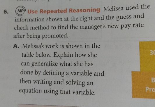 MP Use Repeated Reasoning Melissa used the 
information shown at the right and the guess and 
check method to find the manager’s new pay rate 
after being promoted. 
A. Melissa's work is shown in the 
table below. Explain how she
30
can generalize what she has 
done by defining a variable and 
then writing and solving an 
B 
equation using that variable. 
Pro