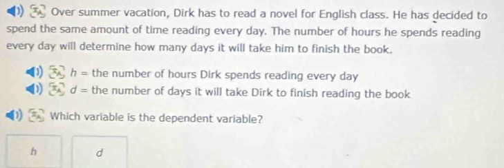 ) Over summer vacation, Dirk has to read a novel for English class. He has decided to 
spend the same amount of time reading every day. The number of hours he spends reading 
every day will determine how many days it will take him to finish the book.
h= the number of hours Dirk spends reading every day
d= the number of days it will take Dirk to finish reading the book 
Which variable is the dependent variable?
h d