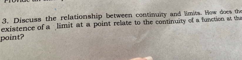 Discuss the relationship between continuity and limits. How does the 
existence of a limit at a point relate to the continuity of a function at tha 
point?