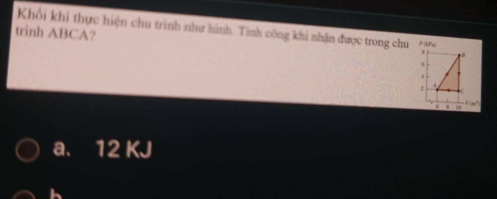 Khối khí thực hiện chu trình như hình. Tinh công khi nhận được trong chu P(kPa)
trình ABCA?
8
B
6
2 A
C
6 8 10
V(m^3)
a. 12 KJ