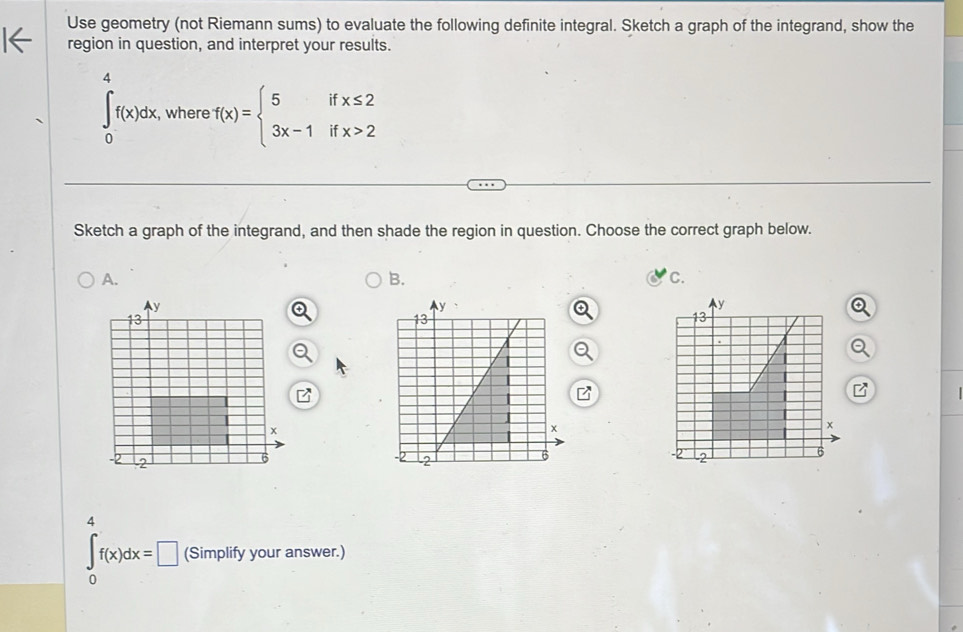 Use geometry (not Riemann sums) to evaluate the following definite integral. Sketch a graph of the integrand, show the
region in question, and interpret your results.
∈tlimits _0^(4f(x)dx , where f(x)=beginarray)l 5ifx≤ 2 3x-1ifx>2endarray.
Sketch a graph of the integrand, and then shade the region in question. Choose the correct graph below.
A.
B.
C.
z
4
∈t _0f(x)dx=□ (Simplify your answer.)