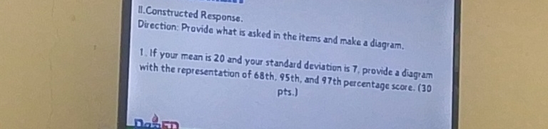 Constructed Response. 
Direction: Provide what is asked in the items and make a diagram. 
1. If your mean is 20 and your standard deviation is 7, provide a diagram 
with the representation of 68th, 95th, and 97th percentage score. (30 
pts.)