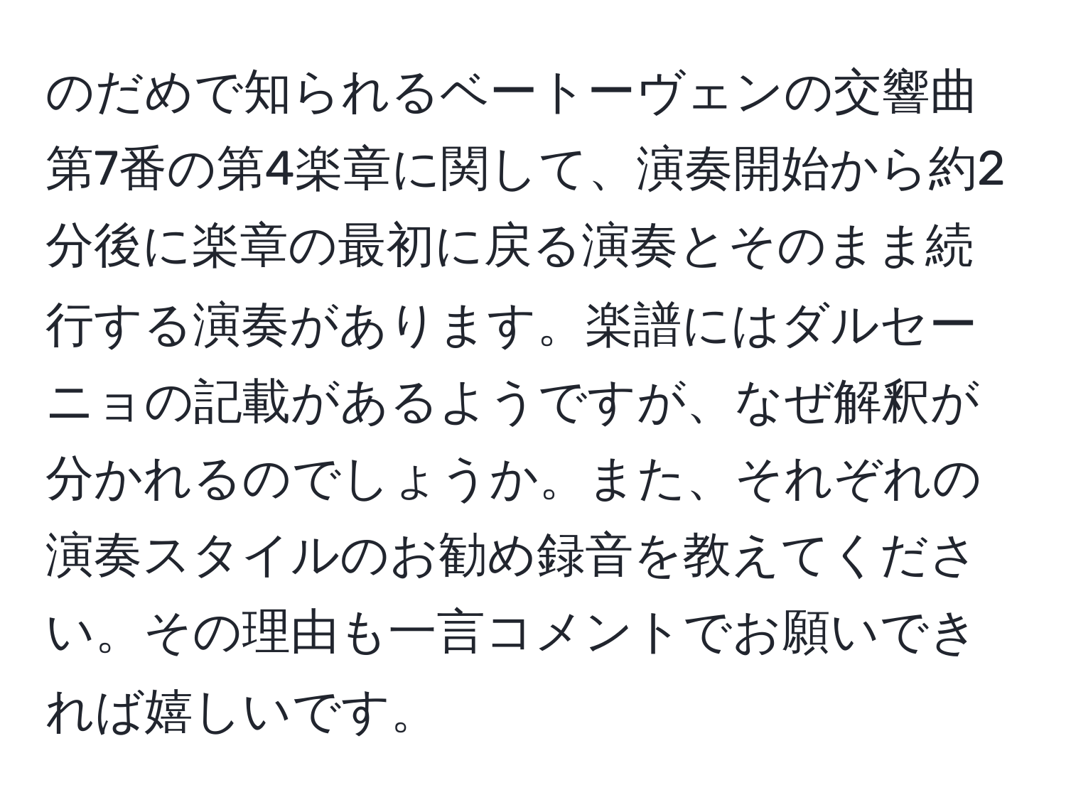 のだめで知られるベートーヴェンの交響曲第7番の第4楽章に関して、演奏開始から約2分後に楽章の最初に戻る演奏とそのまま続行する演奏があります。楽譜にはダルセーニョの記載があるようですが、なぜ解釈が分かれるのでしょうか。また、それぞれの演奏スタイルのお勧め録音を教えてください。その理由も一言コメントでお願いできれば嬉しいです。