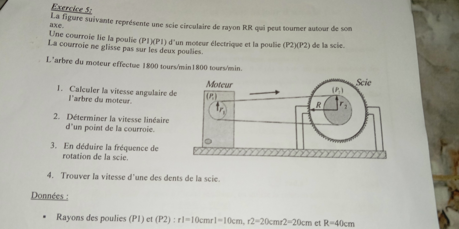 La figure suivante représente une scie circulaire de rayon RR qui peut tourner autour de son
axe.
Une courroie lie la poulie (P1)(P1) d’un moteur électrique et la poulie (P2)(P2) de la scie.
La courroie ne glisse pas sur les deux poulies.
L’arbre du moteur effectue 1800 tours/min1800 tours/min.
1. Calculer la vitesse angulaire de
l'arbre du moteur.
2. Déterminer la vitesse linéaire
d’un point de la courroie.
3. En déduire la fréquence de
rotation de la scie.
4. Trouver la vitesse d’une des dents de la scie.
Données :
Rayons des poulies (P1) et (P2) : rl=10cmr1=10cm,r2=20cmr2=20cm et R=40cm