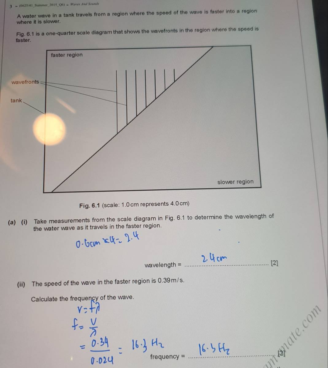 3 - (0625/41_Summer_2015_Q6) - Waves And Sounds 
A water wave in a tank travels from a region where the speed of the wave is faster into a region 
where it is slower. 
Fig. 6.1 is a one-quarter scale diagram that shows the wavefronts in the region where the speed is 
Fig. 6.1 (scale: 1.0 cm represents 4.0 cm) 
(a) (i) Take measurements from the scale diagram in Fig. 6.1 to determine the wavelength of 
the water wave as it travels in the faster region.
wavelength = _[2] 
(ii) The speed of the wave in the faster region is 0.39m/s. 
Calculate the frequency of the wave.
frequency =
_