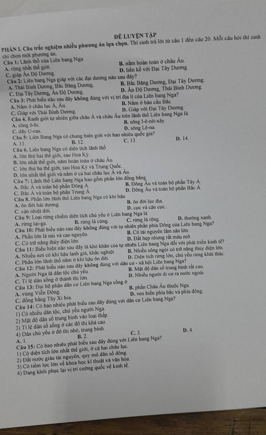 Đề LUYện Tập
PHẢN I. Câu trắc nghiệm nhiều phương án lựa chọn. Thí sinh trả lời từ câu 1 đến câu 20. Mỗi câu hỏi thí sinh
chỉ chọn một phương ản.
Câu 1: Lãnh thổ của Liên bang Nga
A. rộng nhất thể giới. B. nằm hoàn toàn ở châu Âu.
C. giáp Ấn Độ Dương. D. liền kể với Đại Tây Dương.
Câu 2: Liên bang Nga giáp với các đại dương nào sau đây?
A. Thái Bình Dương, Bắc Băng Dương, B Bắc Băng Dương, Đại Tây Dương.
C. Đại Tây Dương, Án Độ Dương. D. Ản Độ Dương, Thái Bình Dương.
Câu 3: Phát biểu nào sau đây không đùng với vị trí địa lí của Liên bang Nga?
A. Nằm ở châu lục Á, Âu. B. Nằm ở bán cầu Bắc.
C. Giáp với Thái Bình Dương. D. Giáp với Đại Tây Dương,
Câu 4. Ranh giới tự nhiên giữa châu Ả và châu Âu trên lãnh thổ Liên bang Nga là
A. sông ô-bi. B. sông l-ê-nít-xây.
C. dây U-ran. D. sông Lê-na.
Câu 5: Liên Bang Nga có chung biên giới với bao nhiêu quốc gia? D. 14.
A.11. B. 12. C. 13
Câu 6. Liên bang Nga có diện tích lãnh thổ
A. lớn thứ hai thể giới, sau Hoa Kỳ.
B. lớn nhất thế giới, năm hoàn toàn ờ châu Âu.
C. lớn thứ ba thể giới, sau Hoa Kỳ và Trung Quốc.
D. lớn nhất thế giới và nằm ở cả hai châu lục Ả và Âu.
Câu 7: Lãnh thổ Liên bang Nga bao gồm phần lớn đồng bằng
A. Bắc Á và toàn bộ phần Đông Á. B Đông Âu và toàn bộ phần Tây Á.
C. Bắc Á và toàn bộ phần Trung A. D. Đông Âu và toàn bộ phần Bắc Á.
Câu 8. Phần lớn lãnh thổ Liên bang Nga có khí hậu
A. ôn đởi hải dương B. ôn đới lục địa.
C. cận nhiệt đới. D. cực và cận cực..
* Câu 9: Loại rừng chiếm diện tích chủ yếu ở Liên bang Nga là
A. rừng tai-ga. B. rừng lá cửng. C. rừng là rộng. D. thường xanh.
Câu 10: Phát biểu nào sau đây không đủng với tự nhiên phần phía Đông của Liên bang Nga?
A. Phần lớn là nủi và cao nguyên. B. Có tài nguyên lâm sản lớn.
C. Có trữ năng thủy điện lớn. D. Đất hẹp nhưng rắt màu mỡ.
Câu 11: Biểu hiện nào sau đây là khỏ khân của tự nhiên Liên bang Nga đối với phát triển kinh tế?
A. Nhiều nơi có khí hậu lạnh giá, khắc nghiệt. B. Nhiều sông ngòi có trữ năng thủy điện lớn.
C. Phần lớn lãnh thổ nằm ở khí hậu ôn đới. D. Diện tích rừng lớn, chủ yếu rừng khái thác.
Câu 12: Phát biểu nào sau đây không đúng với dân cư - xã hội Liên bang Nga?
A. Người Nga là dân tộc chủ yếu. B. Mật độ dân số trung bình rất cao.
C. Tỉ lệ dân sống ở thành thị lớn. D. Nhiều người di cư ra nước ngoài.
Câu 13: Đại bộ phận dân cư Liên bang Nga sống ở
A. vùng Viễn Đồng.  B. phần Châu Âu thuộc Nga.
C. đồng bằng Tây Xi bia. D. ven biển phía bắc và phía đông.
Câu 14: Có bao nhiêu phát biểu sau đây đủng với dân cư Liên bang Nga?
1) Có nhiều dân tộc, chủ yếu người Nga.
2) Mật độ dân số trung bình vào loại thập.
3) Tỉ lệ dân số sống ở các đô thị khá cao.
4) Dân chủ yếu ở đô thị nhỏ, trung bình. C. 3. D. 4.
A. 1. B. 2.
Câu 15: Có bao nhiêu phát biểu sau đây đủng với Liên bang Nga?
1) Có diện tích lớn nhất thể giới, ở cả hai châu lục.
2) Đất nước giàu tài nguyên, quy mô dân số đông.
3) Có tiềm lực lớn về khoa học kĩ thuật và văn hóa.
4) Đang khôi phục lại vị trí cường quốc về kinh tế.