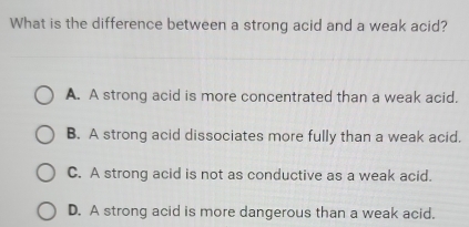 What is the difference between a strong acid and a weak acid?
A. A strong acid is more concentrated than a weak acid.
B. A strong acid dissociates more fully than a weak acid.
C. A strong acid is not as conductive as a weak acid.
D. A strong acid is more dangerous than a weak acid.