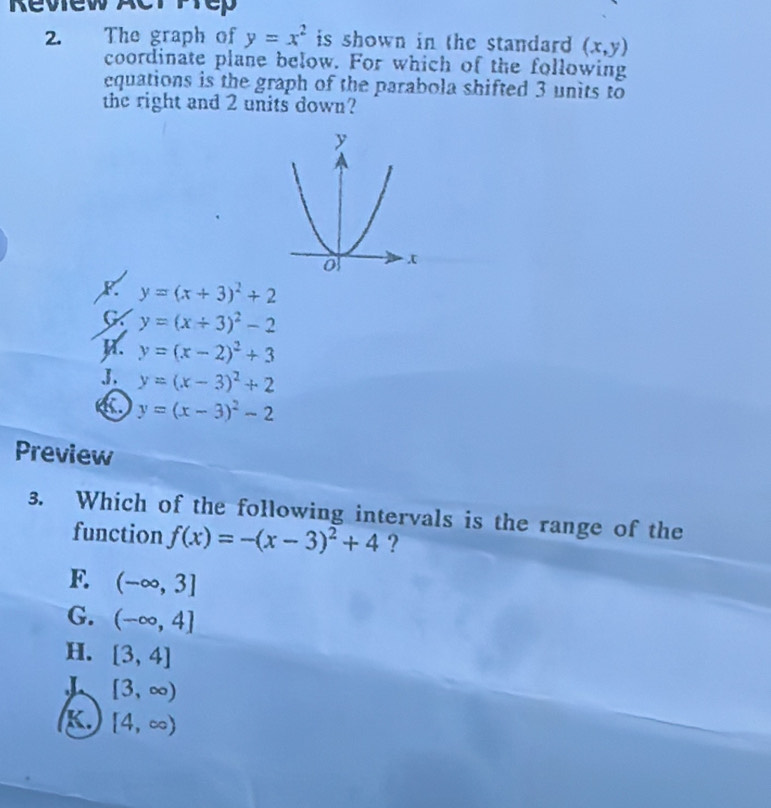 a The graph of y=x^2 is shown in the standard . (x,y)
coordinate plane below. For which of the following
equations is the graph of the parabola shifted 3 units to
the right and 2 units down?
y=(x+3)^2+2
G y=(x+3)^2-2
R. y=(x-2)^2+3
J. y=(x-3)^2+2
C y=(x-3)^2-2
Preview
3. Which of the following intervals is the range of the
function f(x)=-(x-3)^2+4 ?
F. (-∈fty ,3]
G. (-∈fty ,4]
H. [3,4]
[3,∈fty )
K. [4,∈fty )