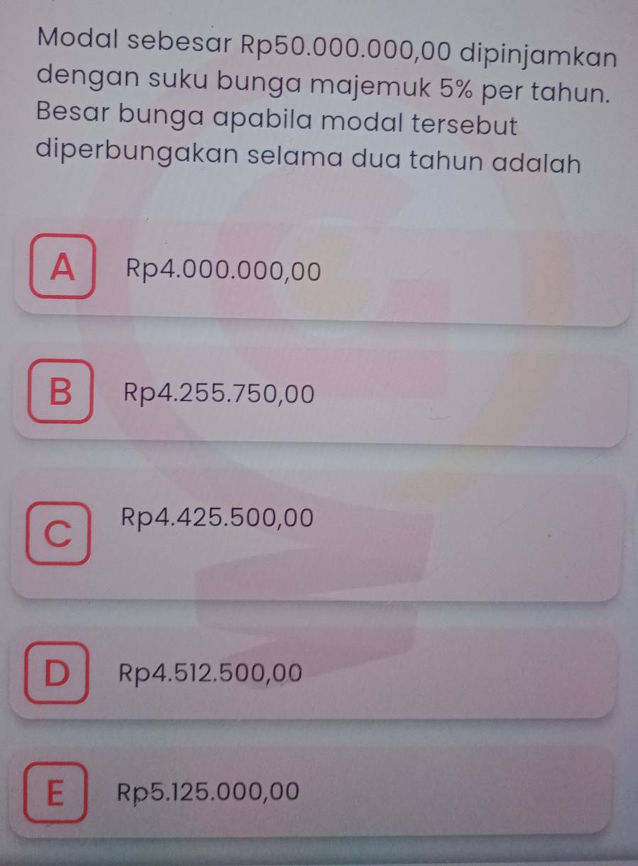 Modal sebesar Rp50.000.000,00 dipinjamkan
dengan suku bunga majemuk 5% per tahun.
Besar bunga apabila modal tersebut
diperbungakan selama dua tahun adalah
A Rp4.000.000,00
B Rp4.255.750,00
C
Rp4.425.500,00
D Rp4.512.500,00
E Rp5.125.000,00