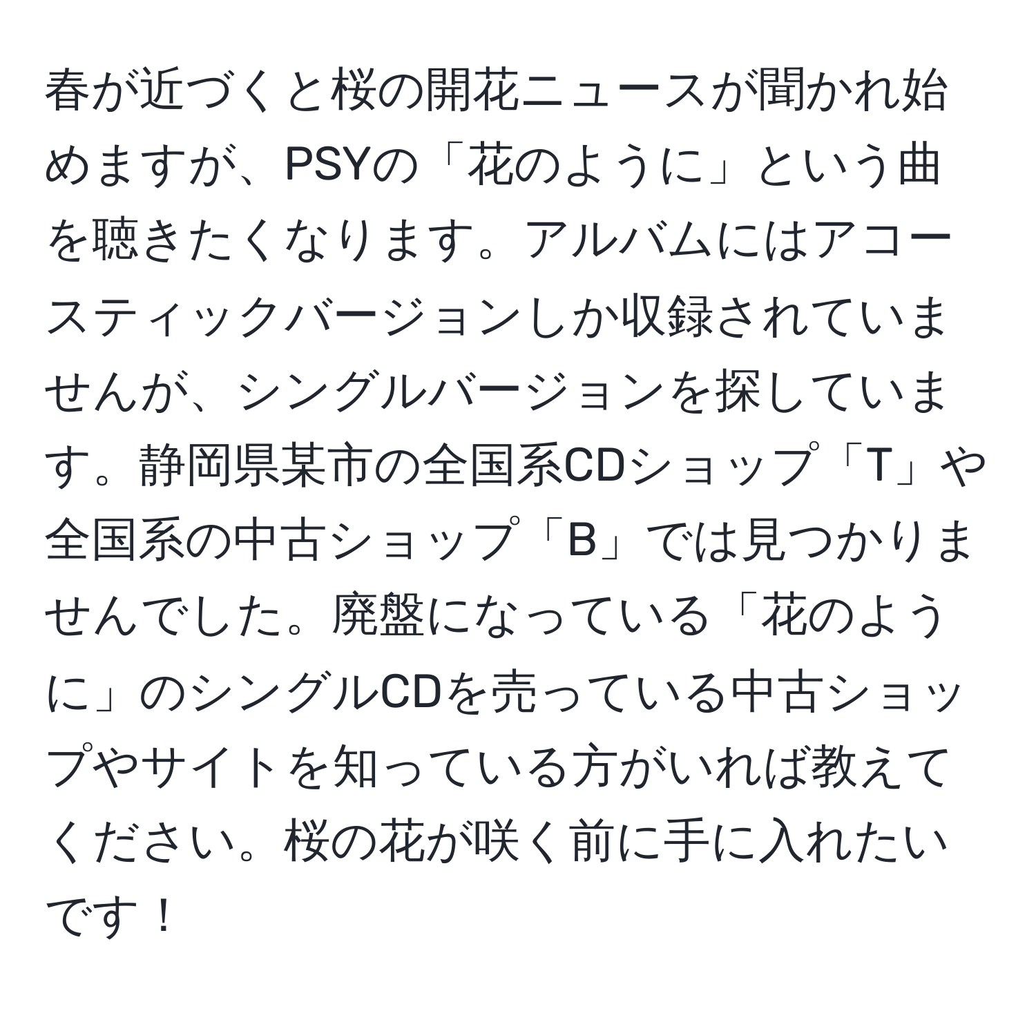 春が近づくと桜の開花ニュースが聞かれ始めますが、PSYの「花のように」という曲を聴きたくなります。アルバムにはアコースティックバージョンしか収録されていませんが、シングルバージョンを探しています。静岡県某市の全国系CDショップ「T」や全国系の中古ショップ「B」では見つかりませんでした。廃盤になっている「花のように」のシングルCDを売っている中古ショップやサイトを知っている方がいれば教えてください。桜の花が咲く前に手に入れたいです！