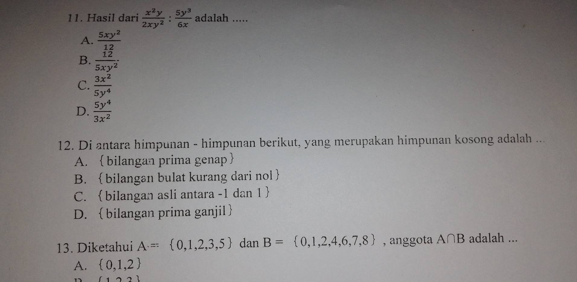 Hasil dari  x^2y/2xy^2 : 5y^3/6x  adalah .....
A.  5xy^2/12 
B.  12/5xy^2 ·
C.  3x^2/5y^4 
D.  5y^4/3x^2 
12. Di antara himpunan - himpunan berikut, yang merupakan himpunan kosong adalah ...
A.  bilangan prima genap
B. bilangan bulat kurang dari nol
C. bilangan asli antara -1 dan 1 
D. bilangan prima ganjil
13. Diketahui A= 0,1,2,3,5 dan B= 0,1,2,4,6,7,8 , anggota A∩ B adalah ...
A.  0,1,2
12)