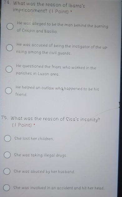 What was the reason of Ibarra's
imprisonment? (1 Point) *
He was alleged to be the man behind the burning
of Crispin and Basilio.
He was accused of being the instigator of the up-
rising among the civil guards.
He questioned the friars who worked in the
Parishes in Luzon area.
He helped an outlaw who happened to be his
friend.
75. What was the reason of Sisa's insanity?
(1 Point) *
She lost her children.
She was taking illegal drugs.
She was abused by her husband.
She was involved in an accident and hit her head.