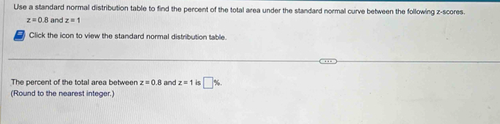 Use a standard normal distribution table to find the percent of the total area under the standard normal curve between the following z-scores.
z=0.8 and z=1
Click the icon to view the standard normal distribution table. 
The percent of the total area between z=0.8 and z=1 is □ %. 
(Round to the nearest integer.)