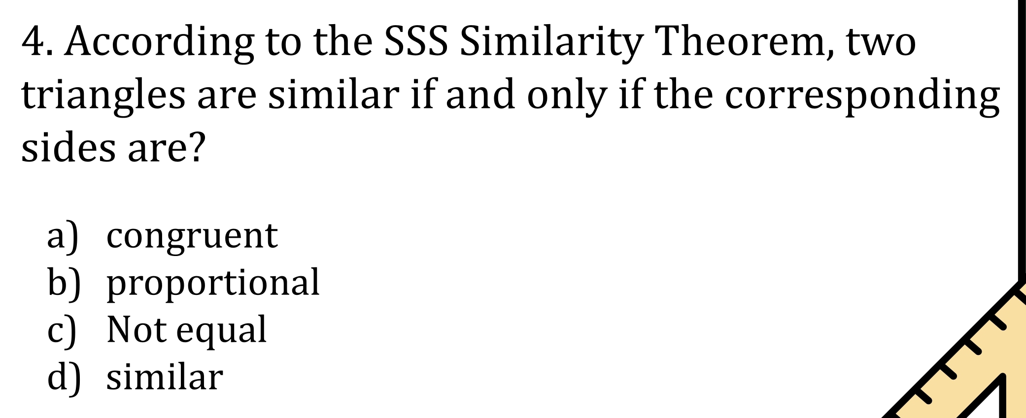 According to the SSS Similarity Theorem, two
triangles are similar if and only if the corresponding
sides are?
a) congruent
b) proportional
c) Not equal
d) similar