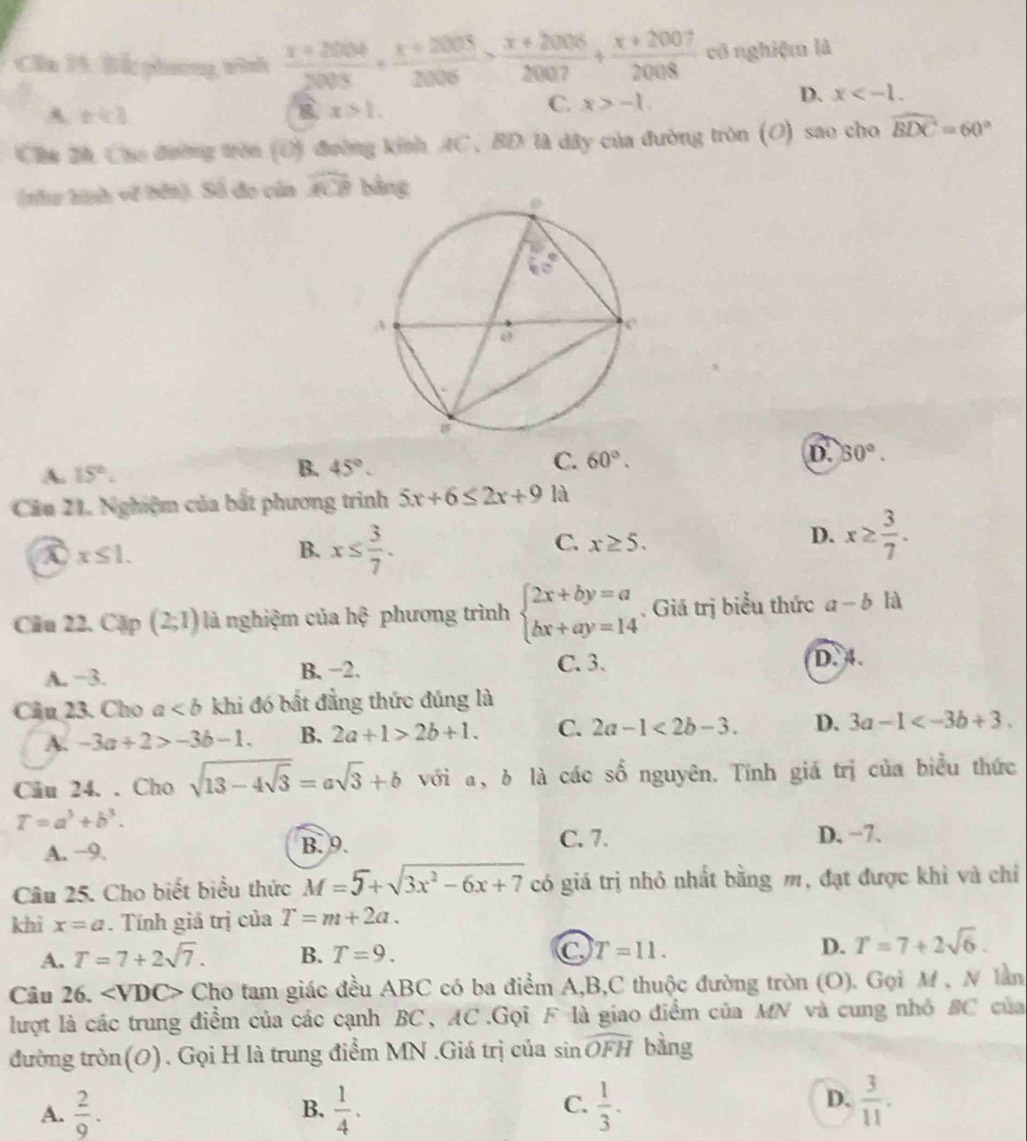 Ca 19. Bắ phương tình  (x+2006)/2003 + (x+2005)/2006 > (x+2006)/2007 + (x+2007)/2008  cô nghiệm là
A x+3
x>1.
C. x>-1.
D. x
Cha 2h Cho đường tròn (O) đường kinh AC, BD là dây của đường tròn (O) sao cho widehat BDC=60°
(thu hình về bởi). Số đo của widehat ACB bàng
A. 15°. B. 45°. C. 60°. D. 50°.
Cầu 21. Nghiệm của bắt phương trình 5x+6≤ 2x+9 là
a x≤ 1.
B. x≤  3/7 .
C. x≥ 5.
D. x≥  3/7 .
Câu 22. Cặp (2;1) là nghiệm của hệ phương trình beginarrayl 2x+by=a bx+ay=14endarray.. Giá trị biểu thức a-b là
C. 3.
A. −3. B. −2. D. 4.
Câu 23. Cho a khi đó bất đẳng thức đủng là
A. -3a+2>-3b-1. B. 2a+1>2b+1. C. 2a-1<2b-3. D. 3a-1
Cău 24. . Cho sqrt(13-4sqrt 3)=asqrt(3)+b với a, δ là các số nguyên. Tính giá trị của biểu thức
T=a^3+b^3.
A. −9. B. 9.
C. 7. D. −7.
Câu 25. Cho biết biểu thức M=5+sqrt(3x^2-6x+7) có giá trị nhỏ nhất bằng m, đạt được khì và chỉ
khì x=a. Tính giá trị của T=m+2a.
A. T=7+2sqrt(7). B. T=9. C T=11. D. T=7+2sqrt(6).
Câu 26. ∠ VDC> Cho tam giác đều ABC có ba điểm A,B,C thuộc đường tròn (O). Gọi M , N lần
lượt là các trung điểm của các cạnh BC, AC.Gọi F là giao điểm của MN và cung nhỏ BC của
đường tròn(0). Gọi H là trung điểm MN .Giá trị của sin widehat OFH bàng
A.  2/9 . B.  1/4 . C.  1/3 . D.  3/11 .