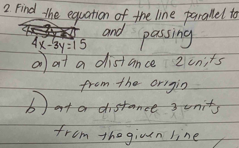 Find the equation of the line parallel to 
and passing
4x-3y=15
①0 at a distance 2 cnits 
from the origin 
bat a distance 3 units 
from the giuen line