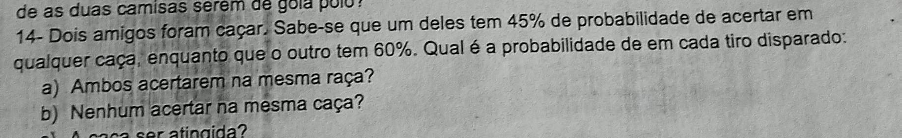 de as duas camisas serém de gola polo ? 
14- Dois amigos foram caçar. Sabe-se que um deles tem 45% de probabilidade de acertar em 
qualquer caça, enquanto que o outro tem 60%. Qual é a probabilidade de em cada tiro disparado: 
a) Ambos acertarem na mesma raça? 
b) Nenhum acertar na mesma caça? 
a ser atingida?